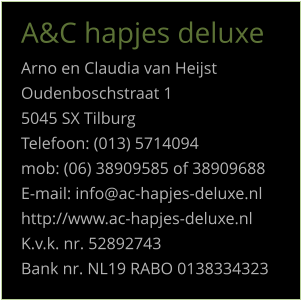 A&C hapjes deluxe Arno en Claudia van Heijst Oudenboschstraat 1 5045 SX Tilburg Telefoon: (013) 5714094 mob: (06) 38909585 of 38909688 E-mail: info@ac-hapjes-deluxe.nl http://www.ac-hapjes-deluxe.nl K.v.k. nr. 52892743 Bank nr. NL19 RABO 0138334323