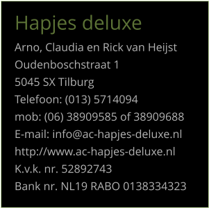 Hapjes deluxe Arno, Claudia en Rick van Heijst Oudenboschstraat 1 5045 SX Tilburg Telefoon: (013) 5714094 mob: (06) 38909585 of 38909688 E-mail: info@ac-hapjes-deluxe.nl http://www.ac-hapjes-deluxe.nl K.v.k. nr. 52892743 Bank nr. NL19 RABO 0138334323